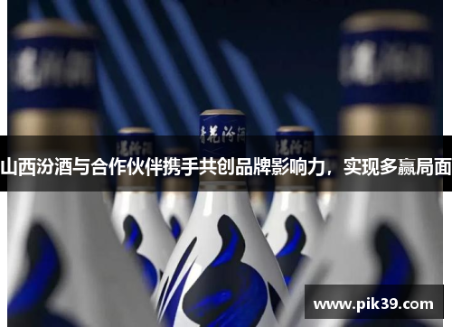 山西汾酒与合作伙伴携手共创品牌影响力，实现多赢局面
